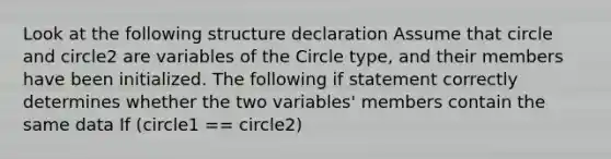 Look at the following structure declaration Assume that circle and circle2 are variables of the Circle type, and their members have been initialized. The following if statement correctly determines whether the two variables' members contain the same data If (circle1 == circle2)