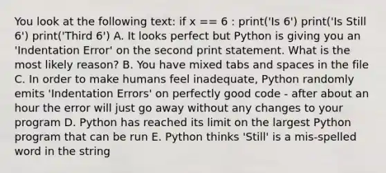 You look at the following text: if x == 6 : print('Is 6') print('Is Still 6') print('Third 6') A. It looks perfect but Python is giving you an 'Indentation Error' on the second print statement. What is the most likely reason? B. You have mixed tabs and spaces in the file C. In order to make humans feel inadequate, Python randomly emits 'Indentation Errors' on perfectly good code - after about an hour the error will just go away without any changes to your program D. Python has reached its limit on the largest Python program that can be run E. Python thinks 'Still' is a mis-spelled word in the string