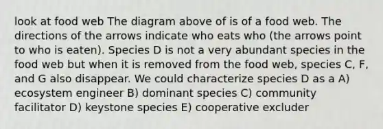 look at food web The diagram above of is of a food web. The directions of the arrows indicate who eats who (the arrows point to who is eaten). Species D is not a very abundant species in the food web but when it is removed from the food web, species C, F, and G also disappear. We could characterize species D as a A) ecosystem engineer B) dominant species C) community facilitator D) keystone species E) cooperative excluder