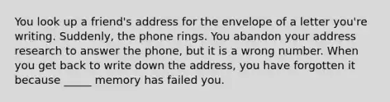 You look up a friend's address for the envelope of a letter you're writing. Suddenly, the phone rings. You abandon your address research to answer the phone, but it is a wrong number. When you get back to write down the address, you have forgotten it because _____ memory has failed you.