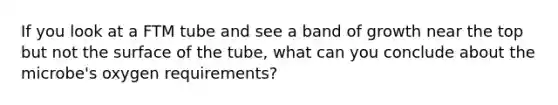 If you look at a FTM tube and see a band of growth near the top but not the surface of the tube, what can you conclude about the microbe's oxygen requirements?