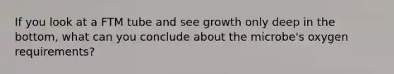 If you look at a FTM tube and see growth only deep in the bottom, what can you conclude about the microbe's oxygen requirements?