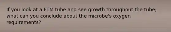 If you look at a FTM tube and see growth throughout the tube, what can you conclude about the microbe's oxygen requirements?