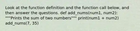 Look at the function definition and the function call below, and then answer the questions. def add_nums(num1, num2): """Prints the sum of two numbers""" print(num1 + num2) add_nums(7, 35)