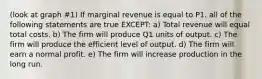 (look at graph #1) If marginal revenue is equal to P1, all of the following statements are true EXCEPT: a) Total revenue will equal total costs. b) The firm will produce Q1 units of output. c) The firm will produce the efficient level of output. d) The firm will earn a normal profit. e) The firm will increase production in the long run.