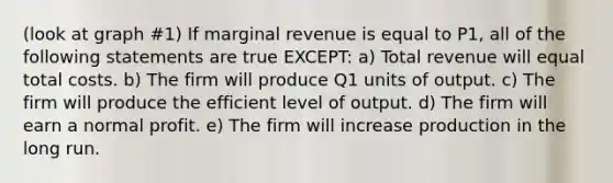 (look at graph #1) If marginal revenue is equal to P1, all of the following statements are true EXCEPT: a) Total revenue will equal total costs. b) The firm will produce Q1 units of output. c) The firm will produce the efficient level of output. d) The firm will earn a normal profit. e) The firm will increase production in the long run.