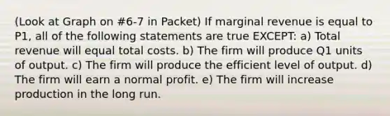 (Look at Graph on #6-7 in Packet) If marginal revenue is equal to P1, all of the following statements are true EXCEPT: a) Total revenue will equal total costs. b) The firm will produce Q1 units of output. c) The firm will produce the efficient level of output. d) The firm will earn a normal profit. e) The firm will increase production in the long run.