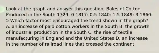 Look at the graph and answer this question. Bales of Cotton Produced in the South 1729: 0 1817: 0.5 1840: 1.5 1849: 3 1860: 5 Which factor most encouraged the trend shown in the graph? A. an increase of paid cotton workers in the South B. the growth of industrial production in the South C. the rise of textile manufacturing in England and the United States D. an increase in the number of railroad lines that crossed the continent