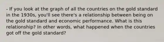 - If you look at the graph of all the countries on the gold standard in the 1930s, you'll see there's a relationship between being on the gold standard and economic performance. What is this relationship? In other words, what happened when the countries got off the gold standard?