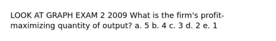 LOOK AT GRAPH EXAM 2 2009 What is the firm's profit-maximizing quantity of output? a. 5 b. 4 c. 3 d. 2 e. 1