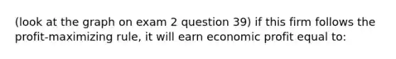 (look at the graph on exam 2 question 39) if this firm follows the profit-maximizing rule, it will earn economic profit equal to: