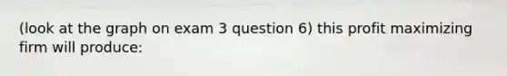 (look at the graph on exam 3 question 6) this profit maximizing firm will produce: