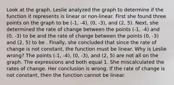 Look at the graph. Leslie analyzed the graph to determine if the function it represents is linear or non-linear. First she found three points on the graph to be (-1, -4), (0, -3), and (2, 5). Next, she determined the rate of change between the points (-1, -4) and (0, -3) to be and the rate of change between the points (0, -3) and (2, 5) to be . Finally, she concluded that since the rate of change is not constant, the function must be linear. Why is Leslie wrong? The points (-1, -4), (0, -3), and (2, 5) are not all on the graph. The expressions and both equal 1. She miscalculated the rates of change. Her conclusion is wrong. If the rate of change is not constant, then the function cannot be linear.