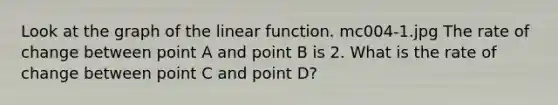 Look at the graph of the linear function. mc004-1.jpg The rate of change between point A and point B is 2. What is the rate of change between point C and point D?