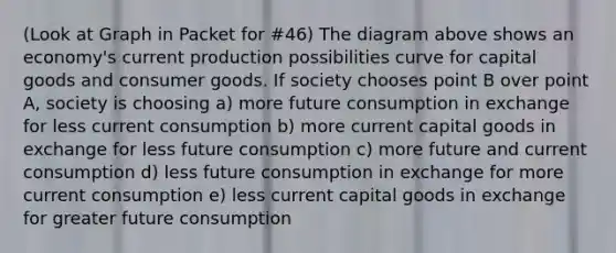 (Look at Graph in Packet for #46) The diagram above shows an economy's current production possibilities curve for capital goods and consumer goods. If society chooses point B over point A, society is choosing a) more future consumption in exchange for less current consumption b) more current capital goods in exchange for less future consumption c) more future and current consumption d) less future consumption in exchange for more current consumption e) less current capital goods in exchange for greater future consumption