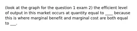 (look at the graph for the question 1 exam 2) the efficient level of output in this market occurs at quantity equal to ____ because this is where marginal benefit and marginal cost are both equal to ___.