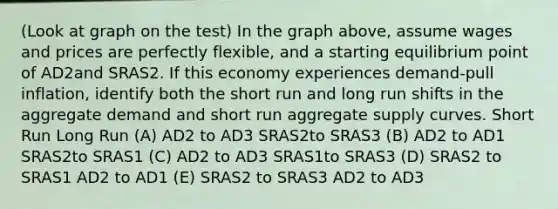 (Look at graph on the test) In the graph above, assume wages and prices are perfectly flexible, and a starting equilibrium point of AD2and SRAS2. If this economy experiences demand-pull inflation, identify both the short run and long run shifts in the aggregate demand and short run aggregate supply curves. Short Run Long Run (A) AD2 to AD3 SRAS2to SRAS3 (B) AD2 to AD1 SRAS2to SRAS1 (C) AD2 to AD3 SRAS1to SRAS3 (D) SRAS2 to SRAS1 AD2 to AD1 (E) SRAS2 to SRAS3 AD2 to AD3