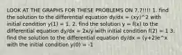 LOOK AT THE GRAPHS FOR THESE PROBLEMS ON 7.7!!!! 1. find the solution to the differential equation dy/dx = (xy)^2 with initial condition y(1) = 1. 2. find the solution y = f(x) to the differential equation dy/dx = 2x/y with initial condition f(2) = 1 3. find the solution to the differential equation dy/dx = (y+2)e^x with the initial condition y(0) = -1