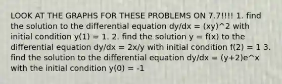 LOOK AT THE GRAPHS FOR THESE PROBLEMS ON 7.7!!!! 1. find the solution to the differential equation dy/dx = (xy)^2 with initial condition y(1) = 1. 2. find the solution y = f(x) to the differential equation dy/dx = 2x/y with initial condition f(2) = 1 3. find the solution to the differential equation dy/dx = (y+2)e^x with the initial condition y(0) = -1