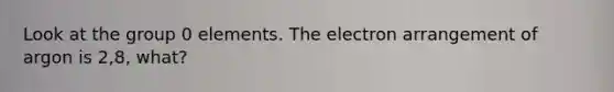 Look at the group 0 elements. The electron arrangement of argon is 2,8, what?