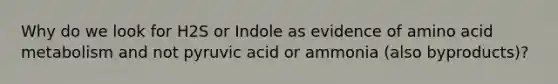 Why do we look for H2S or Indole as evidence of amino acid metabolism and not pyruvic acid or ammonia (also byproducts)?