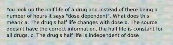 You look up the half life of a drug and instead of there being a number of hours it says "dose dependent". What does this mean? a. The drug's half life changes with dose b. The source doesn't have the correct information, the half life is constant for all drugs. c. The drug's half life is independent of dose