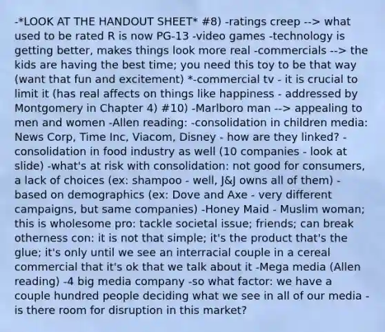 -*LOOK AT THE HANDOUT SHEET* #8) -ratings creep --> what used to be rated R is now PG-13 -video games -technology is getting better, makes things look more real -commercials --> the kids are having the best time; you need this toy to be that way (want that fun and excitement) *-commercial tv - it is crucial to limit it (has real affects on things like happiness - addressed by Montgomery in Chapter 4) #10) -Marlboro man --> appealing to men and women -Allen reading: -consolidation in children media: News Corp, Time Inc, Viacom, Disney - how are they linked? -consolidation in food industry as well (10 companies - look at slide) -what's at risk with consolidation: not good for consumers, a lack of choices (ex: shampoo - well, J&J owns all of them) -based on demographics (ex: Dove and Axe - very different campaigns, but same companies) -Honey Maid - Muslim woman; this is wholesome pro: tackle societal issue; friends; can break otherness con: it is not that simple; it's the product that's the glue; it's only until we see an interracial couple in a cereal commercial that it's ok that we talk about it -Mega media (Allen reading) -4 big media company -so what factor: we have a couple hundred people deciding what we see in all of our media -is there room for disruption in this market?