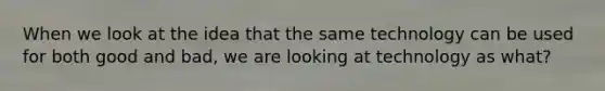 When we look at the idea that the same technology can be used for both good and bad, we are looking at technology as what?