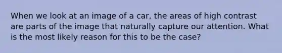 When we look at an image of a car, the areas of high contrast are parts of the image that naturally capture our attention. What is the most likely reason for this to be the case?