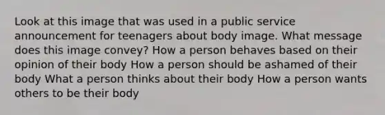 Look at this image that was used in a public service announcement for teenagers about body image. What message does this image convey? How a person behaves based on their opinion of their body How a person should be ashamed of their body What a person thinks about their body How a person wants others to be their body