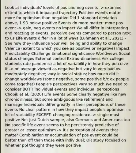 Look at individuals' levels of pos and neg events -> examine extent to which it impacted trajectory Positive events matter more for optimism than negative Did 1 standard deviation above, 1 SD below positive Events do more matter: more pos event -> gain, neg events no impact We all differ in interpreting and reacting to events, perceive events compared to person next to us Life events differ in a lot of ways (Luhmann et al., 2021) - See how they influence your well being and ability to change Valence (extent to which you see as positive or negative) Impact Predictability Challenge Emotional significance Worldviews Social status changes External control Extraordinariness Ask college students rate pandemic: a lot of variability in how they perceive it -> on average viewed as negative but vary in very bad vs. moderately negative; vary in social status; how much did it change worldviews (some negative, some positive b/c ex people come together) People's perspectives vary so much We need to consider BOTH individual events and individual perceptions Chopik et al. (2020) Life events Some clearly negative like new chronic illness, but some ambiguous like retirement and marriage Individuals differ greatly in their perceptions of these events No clear pattern in how they impact people's optimism - a lot of variability EXCEPT: changing residence -> single most positive Not just Dutch sample, also Germans and Americans too No specific life event seems to be persistently predictive of greater or lesser optimism -> it's perception of events that matter Combination or accumulation of pos event could be better than off than those with individual; OR study focused on whether ppl thought they were positive