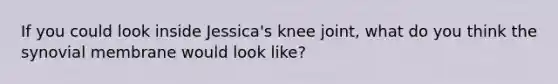 If you could look inside Jessica's knee joint, what do you think the synovial membrane would look like?