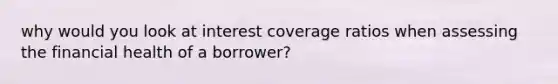 why would you look at interest coverage ratios when assessing the financial health of a borrower?