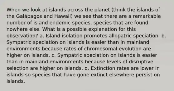 When we look at islands across the planet (think the islands of the Galápagos and Hawaii) we see that there are a remarkable number of island endemic species, species that are found nowhere else. What is a possible explanation for this observation? a. Island isolation promotes allopatric speciation. b. Sympatric speciation on islands is easier than in mainland environments because rates of chromosomal evolution are higher on islands. c. Sympatric speciation on islands is easier than in mainland environments because levels of disruptive selection are higher on islands. d. Extinction rates are lower in islands so species that have gone extinct elsewhere persist on islands.