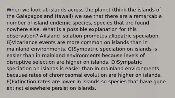 When we look at islands across the planet (think the islands of the Galápagos and Hawaii) we see that there are a remarkable number of island endemic species, species that are found nowhere else. What is a possible explanation for this observation? A)Island isolation promotes allopatric speciation. B)Vicariance events are more common on islands than in mainland environments. C)Sympatric speciation on islands is easier than in mainland environments because levels of disruptive selection are higher on islands. D)Sympatric speciation on islands is easier than in mainland environments because rates of chromosomal evolution are higher on islands. E)Extinction rates are lower in islands so species that have gone extinct elsewhere persist on islands.