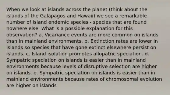 When we look at islands across the planet (think about the islands of the Galápagos and Hawaii) we see a remarkable number of island endemic species - species that are found nowhere else. What is a possible explanation for this observation? a. Vicariance events are more common on islands than in mainland environments. b. Extinction rates are lower in islands so species that have gone extinct elsewhere persist on islands. c. Island isolation promotes allopatric speciation. d. Sympatric speciation on islands is easier than in mainland environments because levels of disruptive selection are higher on islands. e. Sympatric speciation on islands is easier than in mainland environments because rates of chromosomal evolution are higher on islands