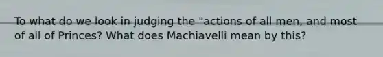 To what do we look in judging the "actions of all men, and most of all of Princes? What does Machiavelli mean by this?