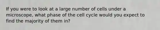 If you were to look at a large number of cells under a microscope, what phase of the cell cycle would you expect to find the majority of them in?