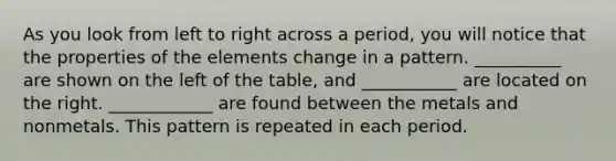 As you look from left to right across a period, you will notice that the properties of the elements change in a pattern. __________ are shown on the left of the table, and ___________ are located on the right. ____________ are found between the metals and nonmetals. This pattern is repeated in each period.