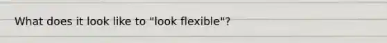 What does it look like to "look flexible"?