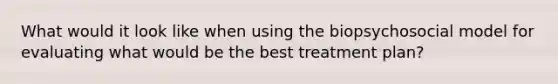 What would it look like when using the biopsychosocial model for evaluating what would be the best treatment plan?