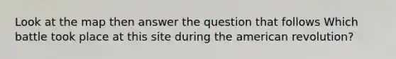 Look at the map then answer the question that follows Which battle took place at this site during the american revolution?