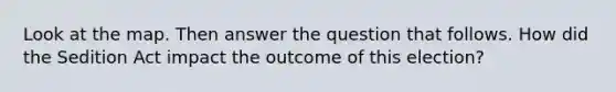 Look at the map. Then answer the question that follows. How did the Sedition Act impact the outcome of this election?