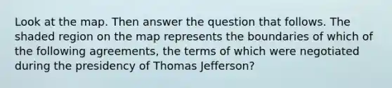 Look at the map. Then answer the question that follows. The shaded region on the map represents the boundaries of which of the following agreements, the terms of which were negotiated during the presidency of Thomas Jefferson?