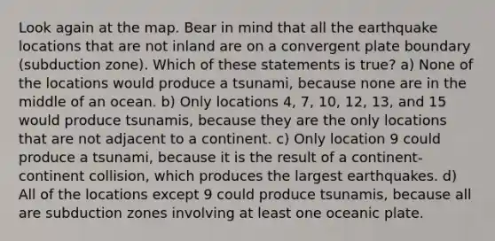 Look again at the map. Bear in mind that all the earthquake locations that are not inland are on a convergent plate boundary (subduction zone). Which of these statements is true? a) None of the locations would produce a tsunami, because none are in the middle of an ocean. b) Only locations 4, 7, 10, 12, 13, and 15 would produce tsunamis, because they are the only locations that are not adjacent to a continent. c) Only location 9 could produce a tsunami, because it is the result of a continent-continent collision, which produces the largest earthquakes. d) All of the locations except 9 could produce tsunamis, because all are subduction zones involving at least one oceanic plate.