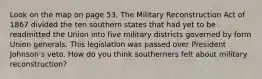 Look on the map on page 53. The Military Reconstruction Act of 1867 divided the ten southern states that had yet to be readmitted the Union into five military districts governed by form Union generals. This legislation was passed over President Johnson's veto. How do you think southerners felt about military reconstruction?