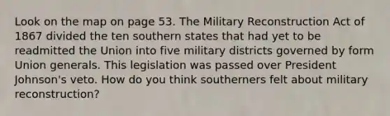 Look on the map on page 53. The Military Reconstruction Act of 1867 divided the ten southern states that had yet to be readmitted the Union into five military districts governed by form Union generals. This legislation was passed over President Johnson's veto. How do you think southerners felt about military reconstruction?