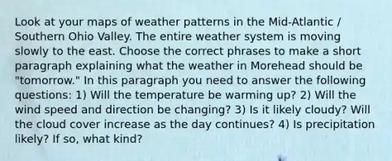 Look at your maps of weather patterns in the Mid-Atlantic / Southern Ohio Valley. The entire weather system is moving slowly to the east. Choose the correct phrases to make a short paragraph explaining what the weather in Morehead should be "tomorrow." In this paragraph you need to answer the following questions: 1) Will the temperature be warming up? 2) Will the wind speed and direction be changing? 3) Is it likely cloudy? Will the cloud cover increase as the day continues? 4) Is precipitation likely? If so, what kind?