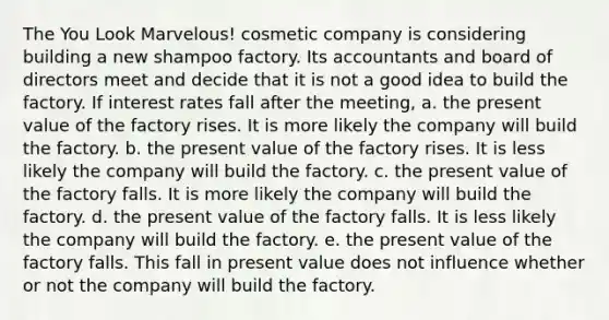 The You Look Marvelous! cosmetic company is considering building a new shampoo factory. Its accountants and board of directors meet and decide that it is not a good idea to build the factory. If interest rates fall after the meeting, a. the present value of the factory rises. It is more likely the company will build the factory. b. the present value of the factory rises. It is less likely the company will build the factory. c. the present value of the factory falls. It is more likely the company will build the factory. d. the present value of the factory falls. It is less likely the company will build the factory. e. the present value of the factory falls. This fall in present value does not influence whether or not the company will build the factory.