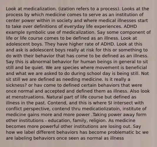 Look at medicalization. (ization refers to a process). Looks at the process by which medicine comes to serve as an institution of center power within in society and where medical illnesses start to take over definitions of everyday life experiences. ADHD example symbolic use of medicalization. Say some component of life or life course comes to be defined as an illness. Look at adolescent boys. They have higher rate of ADHD. Look at this and ask is adolescent boys really at risk for this or something to do with their behavior that has come to be defined as an illness. Say this is abnormal behavior for human beings in general to sit still and be quiet. We are species where movement is beneficial and what we are asked to do during school day is being still. Not sit still we are defined as needing medicine. Is it really a sickness? or hav come to defined certain behaviors that were once normal and accepted and defined them as illness. Also look at menstruations. Natural part of life course but defined as illness in the past. Contend, and this is where SI intersect with conflict perspective, contend thru medicatiolizatoin, institute of medicine gains more and more power .Taking power away form other institutions - education, family, religion. As medicine becomes more powerful other institutions are losing out. Say how we label different behaviors has become problematic bc we are labeling behaviors once seen as normal as illness